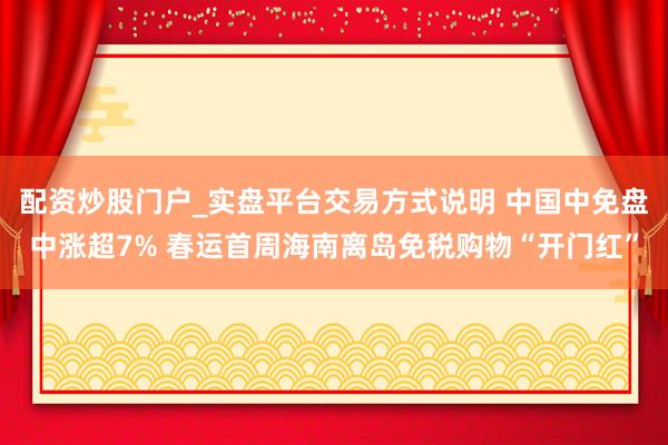 配资炒股门户_实盘平台交易方式说明 中国中免盘中涨超7% 春运首周海南离岛免税购物“开门红”