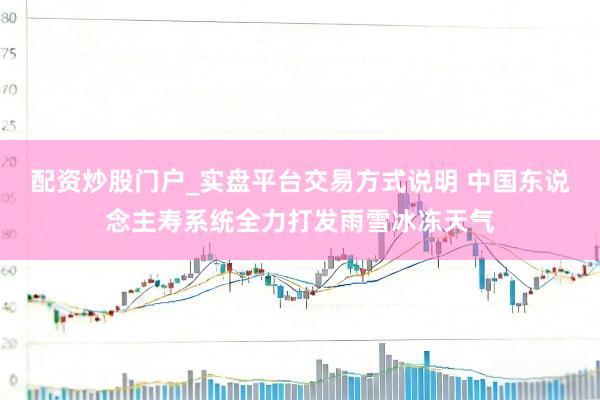 配资炒股门户_实盘平台交易方式说明 中国东说念主寿系统全力打发雨雪冰冻天气