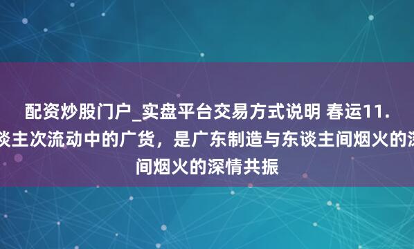 配资炒股门户_实盘平台交易方式说明 春运11.59亿东谈主次流动中的广货，是广东制造与东谈主间烟火的深情共振