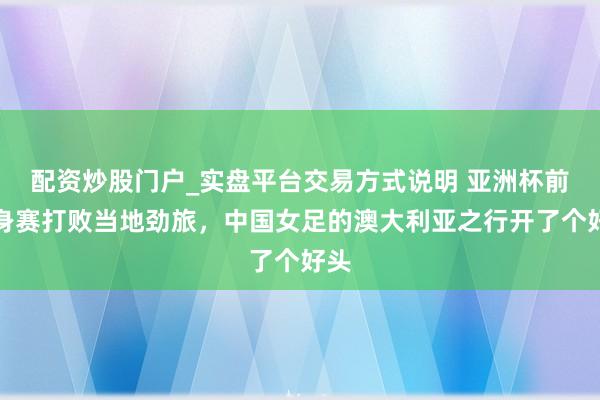 配资炒股门户_实盘平台交易方式说明 亚洲杯前热身赛打败当地劲旅，中国女足的澳大利亚之行开了个好头