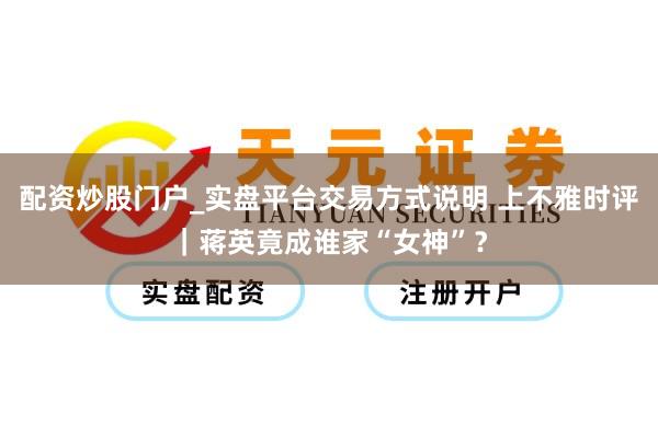 配资炒股门户_实盘平台交易方式说明 上不雅时评｜蒋英竟成谁家“女神”？