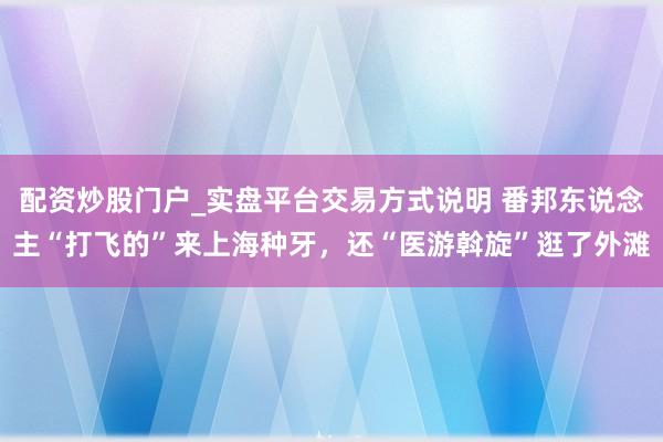 配资炒股门户_实盘平台交易方式说明 番邦东说念主“打飞的”来上海种牙，还“医游斡旋”逛了外滩