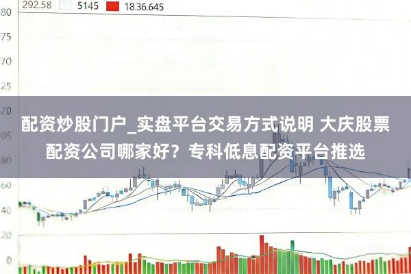 配资炒股门户_实盘平台交易方式说明 大庆股票配资公司哪家好？专科低息配资平台推选
