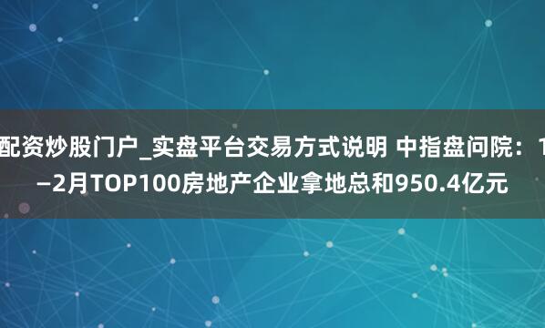 配资炒股门户_实盘平台交易方式说明 中指盘问院：1—2月TOP100房地产企业拿地总和950.4亿元