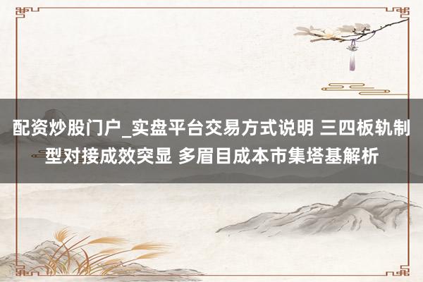 配资炒股门户_实盘平台交易方式说明 三四板轨制型对接成效突显 多眉目成本市集塔基解析