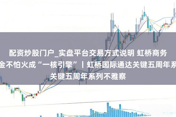 配资炒股门户_实盘平台交易方式说明 虹桥商务区怎样真金不怕火成“一核引擎”丨虹桥国际通达关键五周年系列不雅察