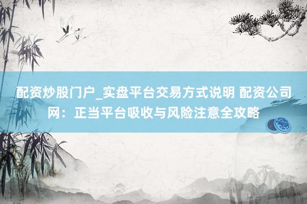 配资炒股门户_实盘平台交易方式说明 配资公司网：正当平台吸收与风险注意全攻略