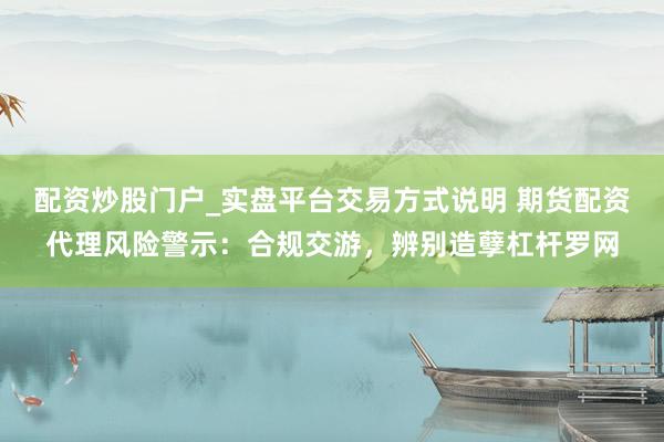 配资炒股门户_实盘平台交易方式说明 期货配资代理风险警示：合规交游，辨别造孽杠杆罗网