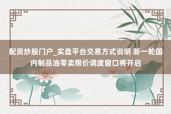 配资炒股门户_实盘平台交易方式说明 新一轮国内制品油零卖限价调度窗口将开启