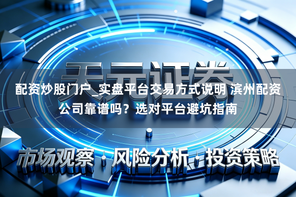 配资炒股门户_实盘平台交易方式说明 滨州配资公司靠谱吗？选对平台避坑指南