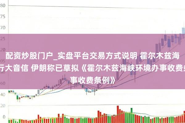 配资炒股门户_实盘平台交易方式说明 霍尔木兹海峡通行大音信 伊朗称已草拟《霍尔木兹海峡环境办事收费条例》