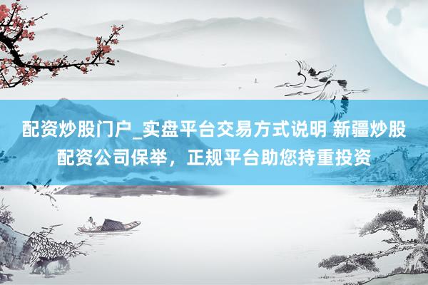 配资炒股门户_实盘平台交易方式说明 新疆炒股配资公司保举，正规平台助您持重投资