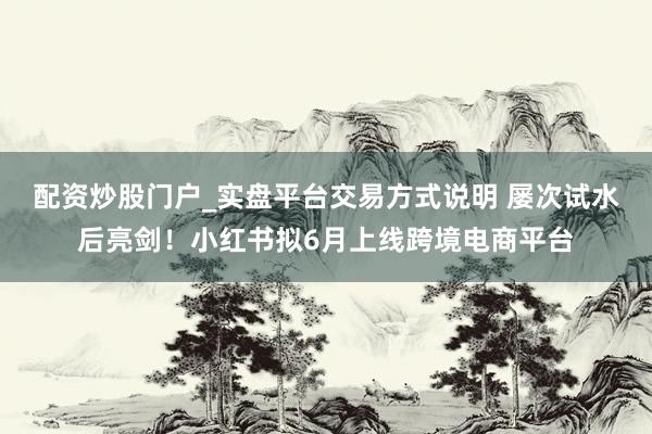 配资炒股门户_实盘平台交易方式说明 屡次试水后亮剑！小红书拟6月上线跨境电商平台