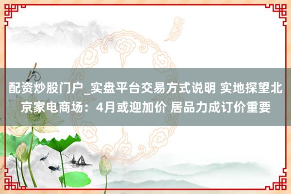 配资炒股门户_实盘平台交易方式说明 实地探望北京家电商场：4月或迎加价 居品力成订价重要