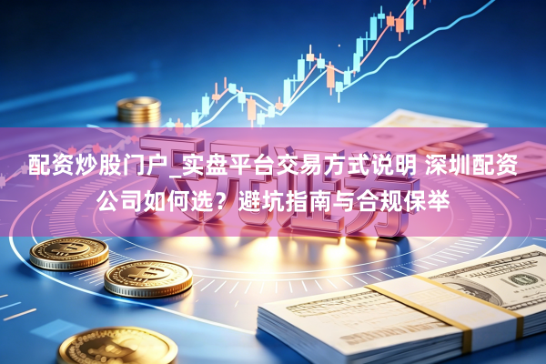 配资炒股门户_实盘平台交易方式说明 深圳配资公司如何选？避坑指南与合规保举