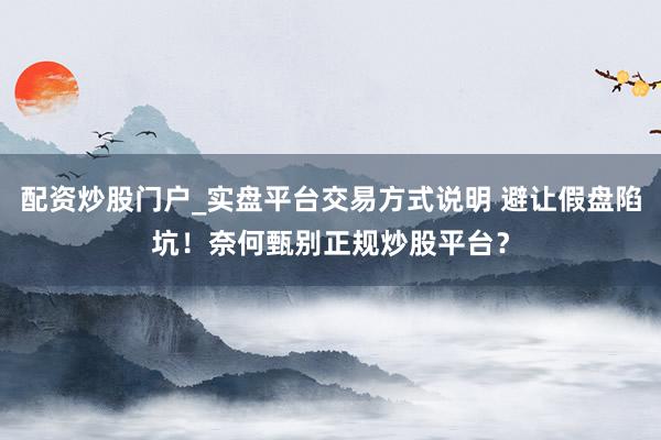 配资炒股门户_实盘平台交易方式说明 避让假盘陷坑！奈何甄别正规炒股平台？
