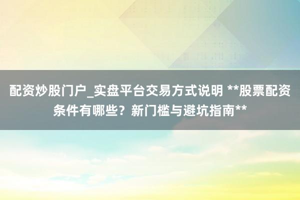 配资炒股门户_实盘平台交易方式说明 **股票配资条件有哪些？新门槛与避坑指南**