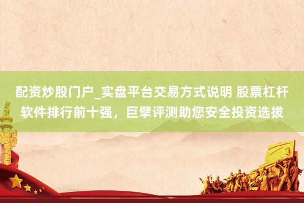 配资炒股门户_实盘平台交易方式说明 股票杠杆软件排行前十强，巨擘评测助您安全投资选拔